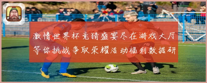 激情世界杯竞猜盛宴尽在游戏大厅等你挑战争取荣耀活动福利数据研判