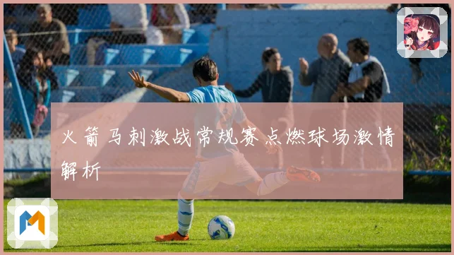 火箭马刺激战常规赛点燃球场激情解析