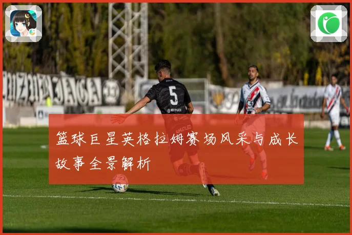 篮球巨星英格拉姆赛场风采与成长故事全景解析