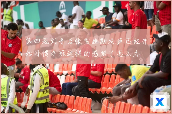 第四冠到手后张雪幽默发声已经开始习惯夺冠这样的感觉了怎么办