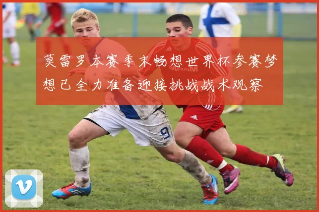 莫雷罗本赛季末畅想世界杯参赛梦想已全力准备迎接挑战战术观察