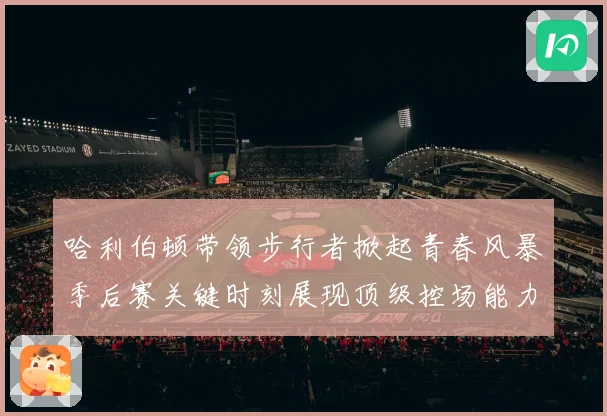 哈利伯顿带领步行者掀起青春风暴季后赛关键时刻展现顶级控场能力