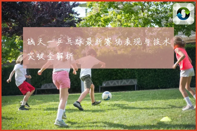 钱天一乒乓球最新赛场表现与技术突破全解析
