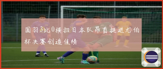国羽3比0横扫日本队昂首挺进尤伯杯决赛创造佳绩