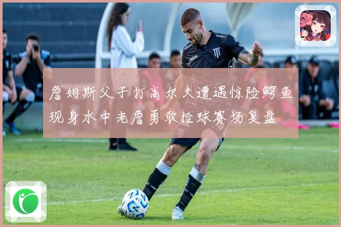 詹姆斯父子打高尔夫遭遇惊险鳄鱼现身水中老詹勇敢捡球赛场复盘