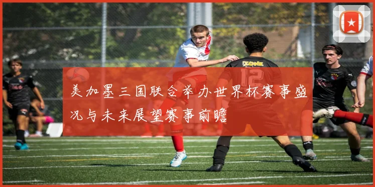 美加墨三国联合举办世界杯赛事盛况与未来展望赛事前瞻