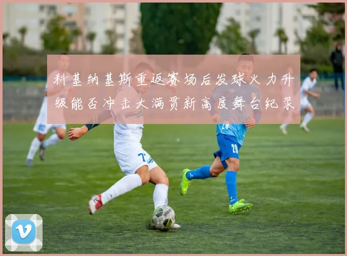 科基纳基斯重返赛场后发球火力升级能否冲击大满贯新高度舞台纪录