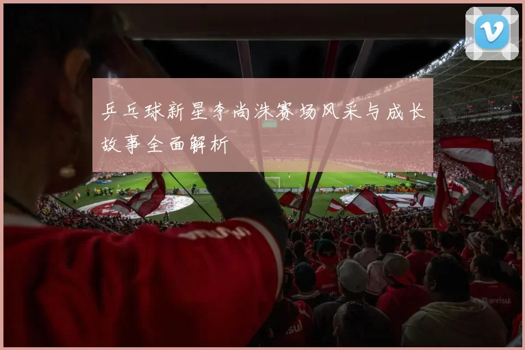 乒乓球新星李尚洙赛场风采与成长故事全面解析