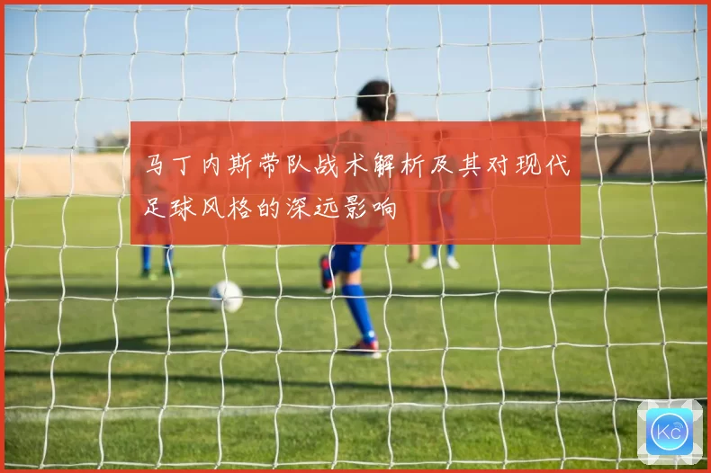 马丁内斯带队战术解析及其对现代足球风格的深远影响