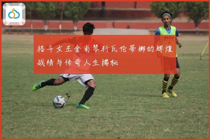 格斗女王舍甫琴科瓦伦蒂娜的辉煌战绩与传奇人生揭秘