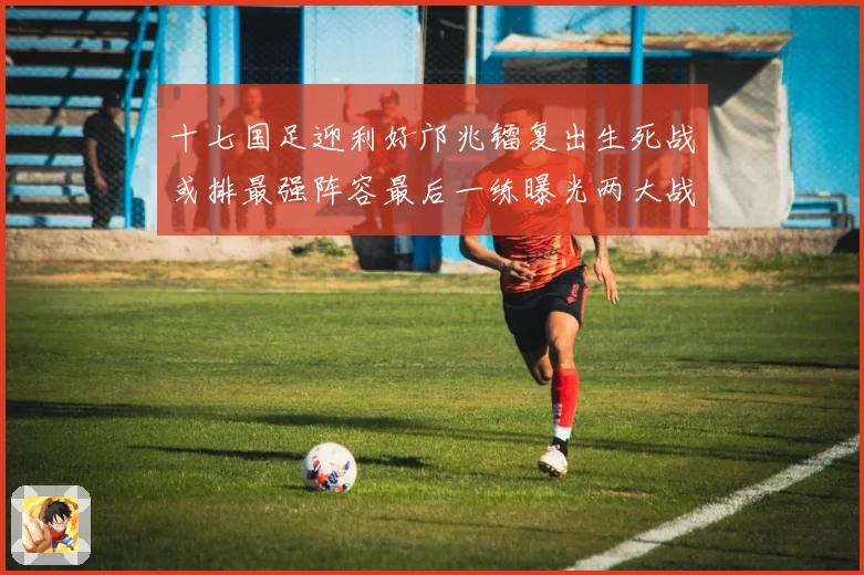 十七国足迎利好邝兆镭复出生死战或排最强阵容最后一练曝光两大战术观察