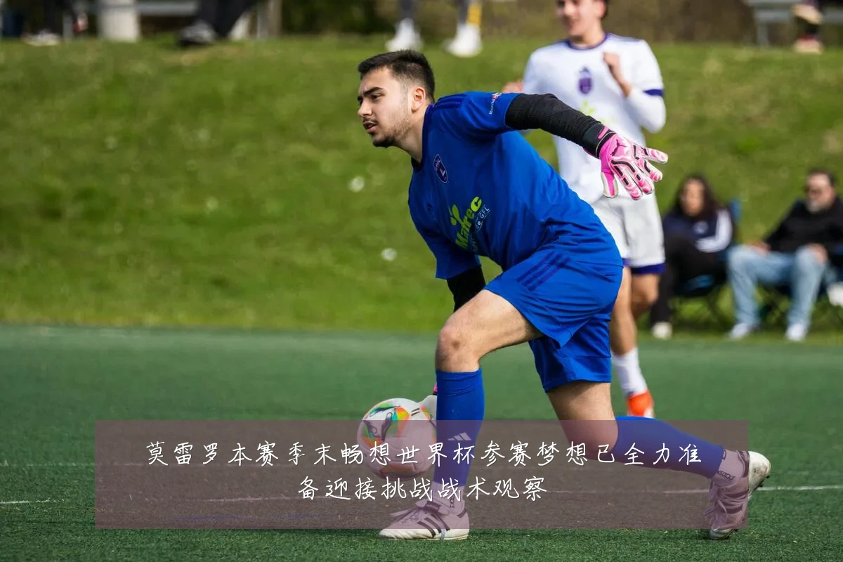 莫雷罗本赛季末畅想世界杯参赛梦想已全力准备迎接挑战战术观察