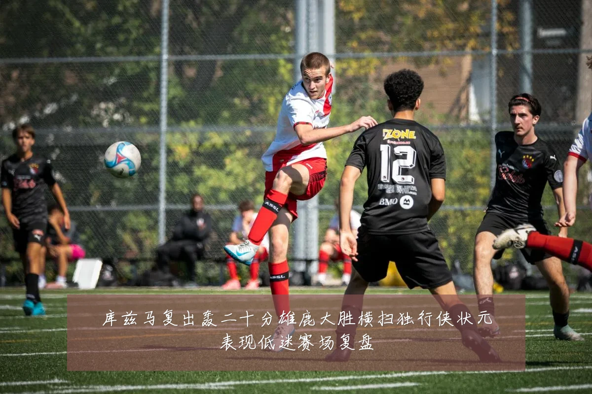 库兹马复出轰二十分雄鹿大胜横扫独行侠状元表现低迷赛场复盘